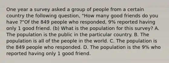 One year a survey asked a group of people from a certain country the following​ question, "How many good friends do you have ?"Of the 849 people who​ responded, 9​% reported having only 1 good friend. (b) What is the population for this​ survey? A. The population is the public in the particular country. B. The population is all of the people in the world. C. The population is the 849 people who responded. D. The population is the 9​% who reported having only 1 good friend.