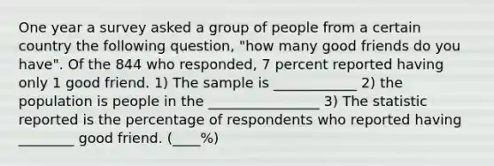 One year a survey asked a group of people from a certain country the following question, "how many good friends do you have". Of the 844 who responded, 7 percent reported having only 1 good friend. 1) The sample is ____________ 2) the population is people in the ________________ 3) The statistic reported is the percentage of respondents who reported having ________ good friend. (____%)