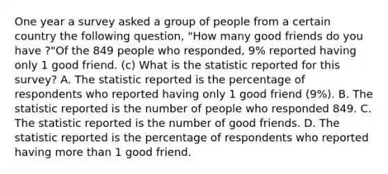 One year a survey asked a group of people from a certain country the following​ question, "How many good friends do you have ?"Of the 849 people who​ responded, 9​% reported having only 1 good friend. (c) What is the statistic reported for this​ survey? A. The statistic reported is the percentage of respondents who reported having only 1 good friend (9%). B. The statistic reported is the number of people who responded 849. C. The statistic reported is the number of good friends. D. The statistic reported is the percentage of respondents who reported having more than 1 good friend.