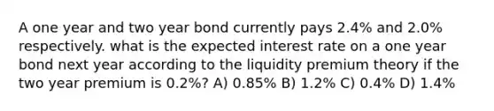 A one year and two year bond currently pays 2.4% and 2.0% respectively. what is the expected interest rate on a one year bond next year according to the liquidity premium theory if the two year premium is 0.2%? A) 0.85% B) 1.2% C) 0.4% D) 1.4%