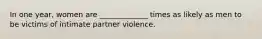 In one year, women are _____________ times as likely as men to be victims of intimate partner violence.