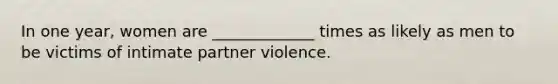 In one year, women are _____________ times as likely as men to be victims of intimate partner violence.