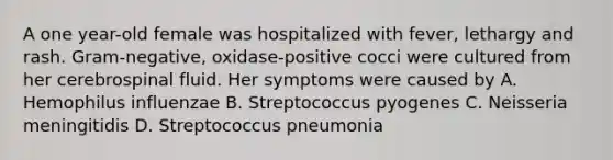 A one year-old female was hospitalized with fever, lethargy and rash. Gram-negative, oxidase-positive cocci were cultured from her cerebrospinal fluid. Her symptoms were caused by A. Hemophilus influenzae B. Streptococcus pyogenes C. Neisseria meningitidis D. Streptococcus pneumonia