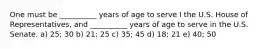 One must be __________ years of age to serve I the U.S. House of Representatives, and __________ years of age to serve in the U.S. Senate. a) 25; 30 b) 21; 25 c) 35; 45 d) 18; 21 e) 40; 50