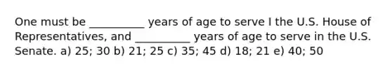 One must be __________ years of age to serve I the U.S. House of Representatives, and __________ years of age to serve in the U.S. Senate. a) 25; 30 b) 21; 25 c) 35; 45 d) 18; 21 e) 40; 50