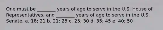 One must be ________ years of age to serve in the U.S. House of Representatives, and ________ years of age to serve in the U.S. Senate. a. 18; 21 b. 21; 25 c. 25; 30 d. 35; 45 e. 40; 50