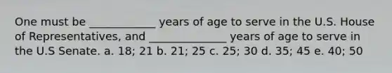 One must be ____________ years of age to serve in the U.S. House of Representatives, and ______________ years of age to serve in the U.S Senate. a. 18; 21 b. 21; 25 c. 25; 30 d. 35; 45 e. 40; 50