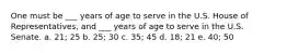 One must be ___ years of age to serve in the U.S. House of Representatives, and ___ years of age to serve in the U.S. Senate. a. 21; 25 b. 25; 30 c. 35; 45 d. 18; 21 e. 40; 50