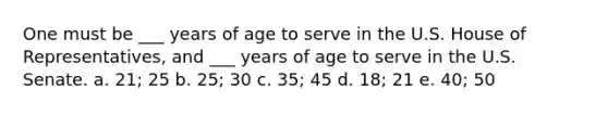 One must be ___ years of age to serve in the U.S. House of Representatives, and ___ years of age to serve in the U.S. Senate. a. 21; 25 b. 25; 30 c. 35; 45 d. 18; 21 e. 40; 50