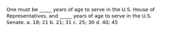 One must be _____ years of age to serve in the U.S. House of Representatives, and _____ years of age to serve in the U.S. Senate. a. 18; 21 b. 21; 31 c. 25; 30 d. 40; 45