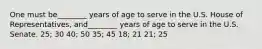 One must be________ years of age to serve in the U.S. House of Representatives, and________ years of age to serve in the U.S. Senate. 25; 30 40; 50 35; 45 18; 21 21; 25