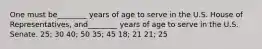 One must be________ years of age to serve in the U.S. House of Representatives, and________ years of age to serve in the U.S. Senate. 25; 30 40; 50 35; 45 18; 21 21; 25