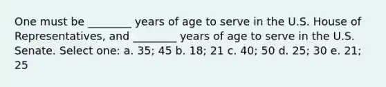 One must be ________ years of age to serve in the U.S. House of Representatives, and ________ years of age to serve in the U.S. Senate. Select one: a. 35; 45 b. 18; 21 c. 40; 50 d. 25; 30 e. 21; 25