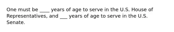 One must be ____ years of age to serve in the U.S. House of Representatives, and ___ years of age to serve in the U.S. Senate.