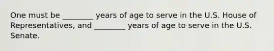 One must be ________ years of age to serve in the U.S. House of Representatives, and ________ years of age to serve in the U.S. Senate.