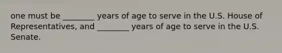 one must be ________ years of age to serve in the U.S. House of Representatives, and ________ years of age to serve in the U.S. Senate.