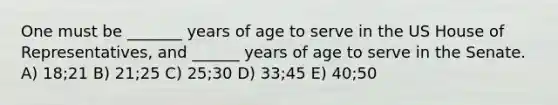 One must be _______ years of age to serve in the US House of Representatives, and ______ years of age to serve in the Senate. A) 18;21 B) 21;25 C) 25;30 D) 33;45 E) 40;50