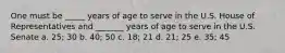 One must be _____ years of age to serve in the U.S. House of Representatives and _______ years of age to serve in the U.S. Senate a. 25; 30 b. 40; 50 c. 18; 21 d. 21; 25 e. 35; 45