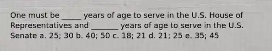 One must be _____ years of age to serve in the U.S. House of Representatives and _______ years of age to serve in the U.S. Senate a. 25; 30 b. 40; 50 c. 18; 21 d. 21; 25 e. 35; 45