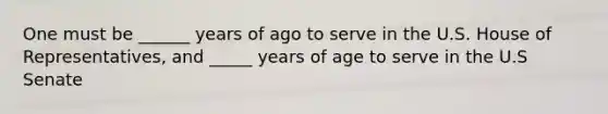 One must be ______ years of ago to serve in the U.S. House of Representatives, and _____ years of age to serve in the U.S Senate