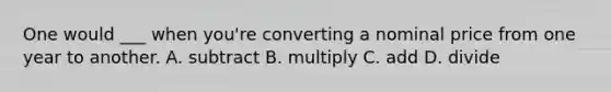 One would ___ when you're converting a nominal price from one year to another. A. subtract B. multiply C. add D. divide