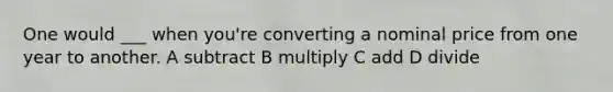 One would ___ when you're converting a nominal price from one year to another. A subtract B multiply C add D divide