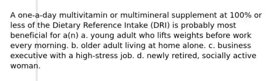 A one-a-day multivitamin or multimineral supplement at 100% or less of the Dietary Reference Intake (DRI) is probably most beneficial for a(n) a. young adult who lifts weights before work every morning. b. older adult living at home alone. c. business executive with a high-stress job. d. newly retired, socially active woman.