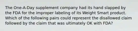 The One-A-Day supplement company had its hand slapped by the FDA for the improper labeling of its Weight Smart product. Which of the following pairs could represent the disallowed claim followed by the claim that was ultimately OK with FDA?