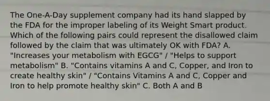 The One-A-Day supplement company had its hand slapped by the FDA for the improper labeling of its Weight Smart product. Which of the following pairs could represent the disallowed claim followed by the claim that was ultimately OK with FDA? A. "Increases your metabolism with EGCG" / "Helps to support metabolism" B. "Contains vitamins A and C, Copper, and Iron to create healthy skin" / "Contains Vitamins A and C, Copper and Iron to help promote healthy skin" C. Both A and B