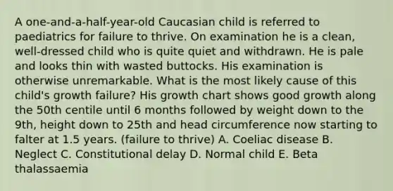 A one-and-a-half-year-old Caucasian child is referred to paediatrics for failure to thrive. On examination he is a clean, well-dressed child who is quite quiet and withdrawn. He is pale and looks thin with wasted buttocks. His examination is otherwise unremarkable. What is the most likely cause of this child's growth failure? His growth chart shows good growth along the 50th centile until 6 months followed by weight down to the 9th, height down to 25th and head circumference now starting to falter at 1.5 years. (failure to thrive) A. Coeliac disease B. Neglect C. Constitutional delay D. Normal child E. Beta thalassaemia