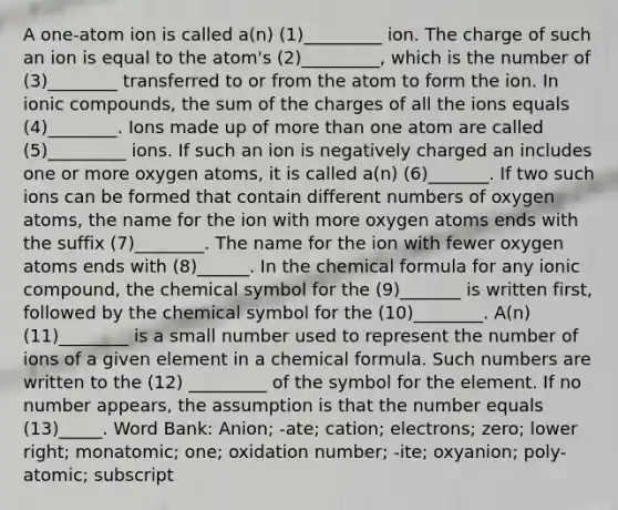 A one-atom ion is called a(n) (1)_________ ion. The charge of such an ion is equal to the atom's (2)_________, which is the number of (3)________ transferred to or from the atom to form the ion. In ionic compounds, the sum of the charges of all the ions equals (4)________. Ions made up of more than one atom are called (5)_________ ions. If such an ion is negatively charged an includes one or more oxygen atoms, it is called a(n) (6)_______. If two such ions can be formed that contain different numbers of oxygen atoms, the name for the ion with more oxygen atoms ends with the suffix (7)________. The name for the ion with fewer oxygen atoms ends with (8)______. In the chemical formula for any ionic compound, the chemical symbol for the (9)_______ is written first, followed by the chemical symbol for the (10)________. A(n) (11)________ is a small number used to represent the number of ions of a given element in a chemical formula. Such numbers are written to the (12) _________ of the symbol for the element. If no number appears, the assumption is that the number equals (13)_____. Word Bank: Anion; -ate; cation; electrons; zero; lower right; monatomic; one; oxidation number; -ite; oxyanion; poly-atomic; subscript