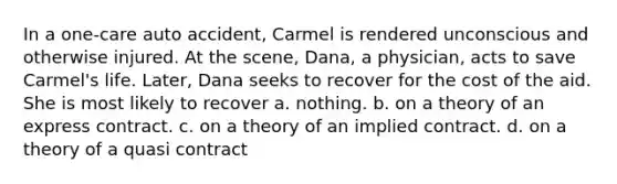 In a one-care auto accident, Carmel is rendered unconscious and otherwise injured. At the scene, Dana, a physician, acts to save Carmel's life. Later, Dana seeks to recover for the cost of the aid. She is most likely to recover a. nothing. b. on a theory of an express contract. c. on a theory of an implied contract. d. on a theory of a quasi contract