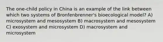 The one-child policy in China is an example of the link between which two systems of Bronfenbrenner's bioecological model? A) microsystem and mesosystem B) macrosystem and mesosystem C) exosystem and microsystem D) macrosystem and microsystem