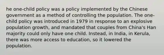 he one-child policy was a policy implemented by the Chinese government as a method of controlling the population. The one-child policy was introduced in 1979 in response to an explosive population growth, and mandated that couples from China's Han majority could only have one child. Instead, in India, in Kerula, there was more access to education, so it lowered the population.