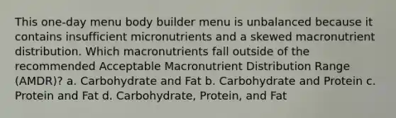 This one-day menu body builder menu is unbalanced because it contains insufficient micronutrients and a skewed macronutrient distribution. Which macronutrients fall outside of the recommended Acceptable Macronutrient Distribution Range (AMDR)? a. Carbohydrate and Fat b. Carbohydrate and Protein c. Protein and Fat d. Carbohydrate, Protein, and Fat