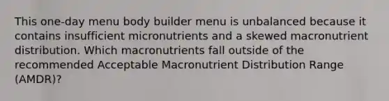 This one-day menu body builder menu is unbalanced because it contains insufficient micronutrients and a skewed macronutrient distribution. Which macronutrients fall outside of the recommended Acceptable Macronutrient Distribution Range (AMDR)?