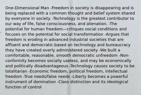 One-Dimensional Man -Freedom in society is disappearing and is being replaced with a common thought and belief system shared by everyone in society. -Technology is the greatest contributor to our way of life, false consciousness, and alienation. -The potential for human freedom—critiques social conditions and focuses on the potential for social transformation -Argues that freedom is eroding in advanced industrial societies that are affluent and democratic-based on technology and bureaucracy they have created overly administered society -We built a comfortable, reasonable, smooth democratic unfreedom -Non-conformity becomes socially useless, and may be economically and politically disadvantageous -Technology causes society to be totalitarian -Economic freedom, political freedom, intellectual freedom -True needs/false needs -Liberty becomes a powerful instrument of domination -Class distinction and its ideological function of control