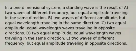 In a one-dimensional system, a standing wave is the result of A) two waves of different frequency, but equal amplitude traveling in the same direction. B) two waves of different amplitude, but equal wavelength traveling in the same direction. C) two equal amplitude, equal wavelength waves traveling in opposite directions. D) two equal amplitude, equal wavelength waves traveling in the same direction. E) two waves of different frequency, but equal amplitude traveling in opposite directions.