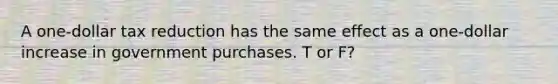 A one-dollar tax reduction has the same effect as a one-dollar increase in government purchases. T or F?