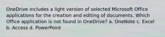 OneDrive includes a light version of selected Microsoft Office applications for the creation and editing of documents. Which Office application is not found in OneDrive? a. OneNote c. Excel b. Access d. PowerPoint