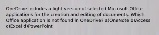 OneDrive includes a light version of selected Microsoft Office applications for the creation and editing of documents. Which Office application is not found in OneDrive? a)OneNote b)Access c)Excel d)PowerPoint