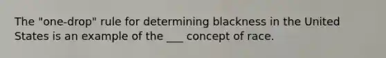 The "one-drop" rule for determining blackness in the United States is an example of the ___ concept of race.