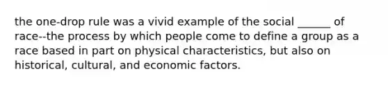 the one-drop rule was a vivid example of the social ______ of race--the process by which people come to define a group as a race based in part on physical characteristics, but also on historical, cultural, and economic factors.