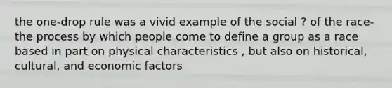 the one-drop rule was a vivid example of the social ? of the race-the process by which people come to define a group as a race based in part on physical characteristics , but also on historical, cultural, and economic factors