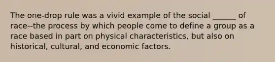 The one-drop rule was a vivid example of the social ______ of race--the process by which people come to define a group as a race based in part on physical characteristics, but also on historical, cultural, and economic factors.