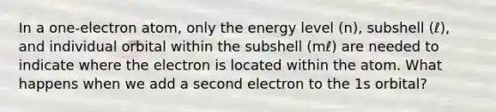 In a one-electron atom, only the energy level (n), subshell (ℓ), and individual orbital within the subshell (mℓ) are needed to indicate where the electron is located within the atom. What happens when we add a second electron to the 1s orbital?