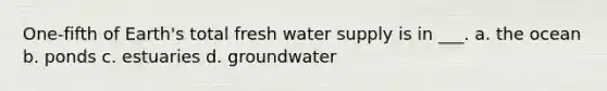 One-fifth of Earth's total fresh water supply is in ___. a. the ocean b. ponds c. estuaries d. groundwater