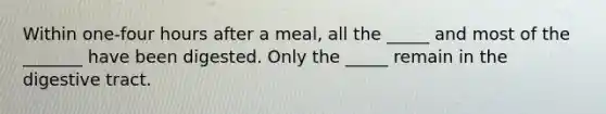 Within one-four hours after a meal, all the _____ and most of the _______ have been digested. Only the _____ remain in the digestive tract.