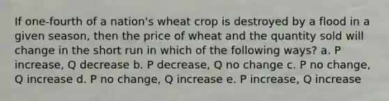 If one-fourth of a nation's wheat crop is destroyed by a flood in a given season, then the price of wheat and the quantity sold will change in the short run in which of the following ways? a. P increase, Q decrease b. P decrease, Q no change c. P no change, Q increase d. P no change, Q increase e. P increase, Q increase