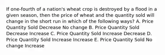 If one-fourth of a nation's wheat crop is destroyed by a flood in a given season, then the price of wheat and the quantity sold will change in the short run in which of the following ways? A. Price Quantity Sold Decrease No change B. Price Quantity Sold Decrease Increase C. Price Quantity Sold Increase Decrease D. Price Quantity Sold Increase Increase E. Price Quantity Sold No change Increase